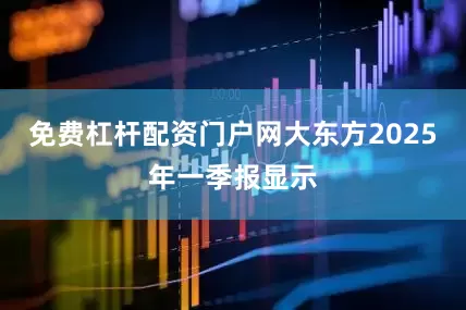 免费杠杆配资门户网大东方2025年一季报显示